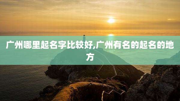 广州哪里起名字比较好,广州有名的起名的地方