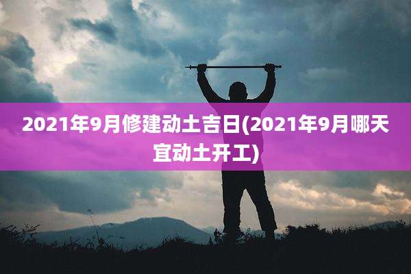 2021年9月修建动土吉日(2021年9月哪天宜动土开工)