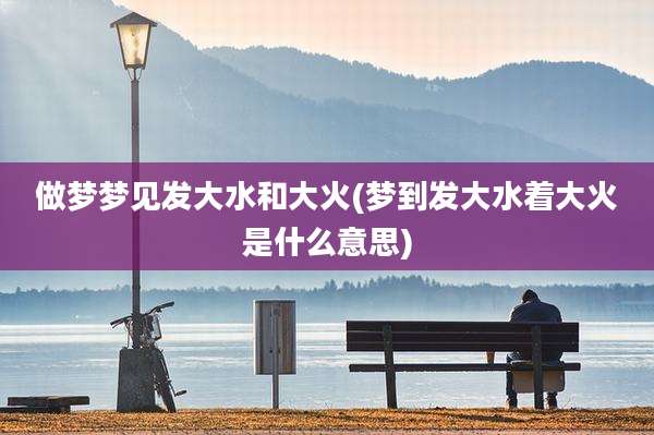 做梦梦见发大水和大火(梦到发大水着大火是什么意思)