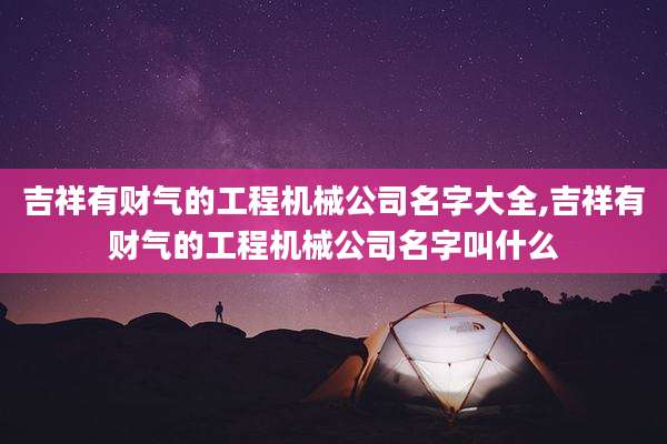 吉祥有财气的工程机械公司名字大全,吉祥有财气的工程机械公司名字叫什么