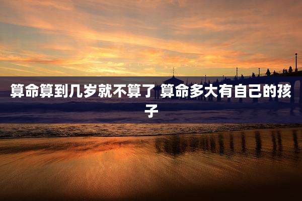 算命算到几岁就不算了 算命多大有自己的孩子