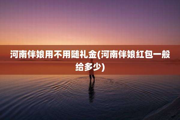 河南伴娘用不用随礼金(河南伴娘红包一般给多少)