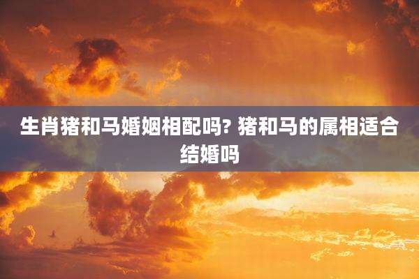生肖猪和马婚姻相配吗? 猪和马的属相适合结婚吗