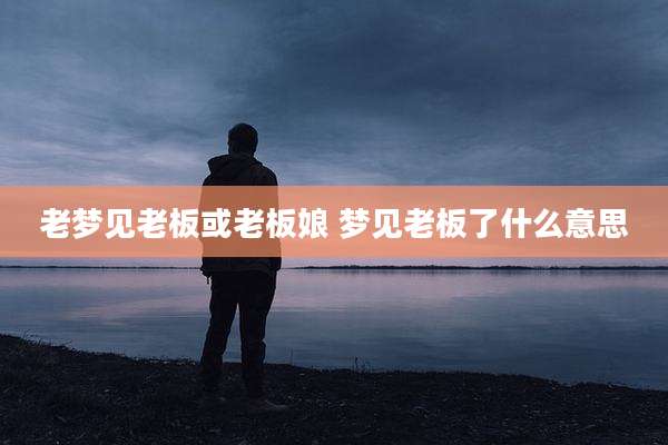 老梦见老板或老板娘 梦见老板了什么意思