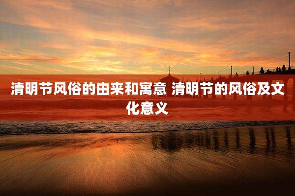 清明节风俗的由来和寓意 清明节的风俗及文化意义