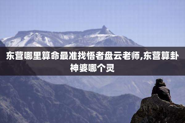 东营哪里算命最准找悟者盘云老师,东营算卦神婆哪个灵