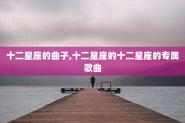 十二星座的曲子,十二星座的十二星座的专属歌曲