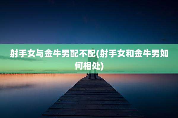 射手女与金牛男配不配(射手女和金牛男如何相处)