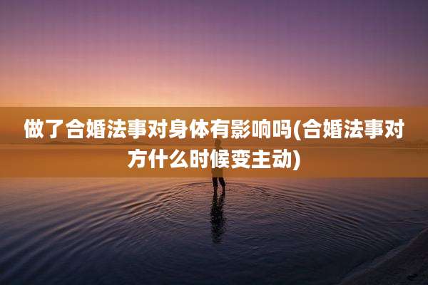 做了合婚法事对身体有影响吗(合婚法事对方什么时候变主动)