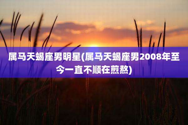 属马天蝎座男明星(属马天蝎座男2008年至今一直不顺在煎熬)
