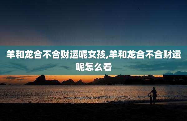 羊和龙合不合财运呢女孩,羊和龙合不合财运呢怎么看