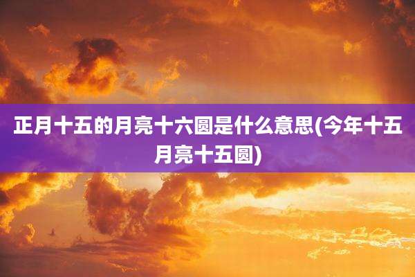 正月十五的月亮十六圆是什么意思(今年十五月亮十五圆)