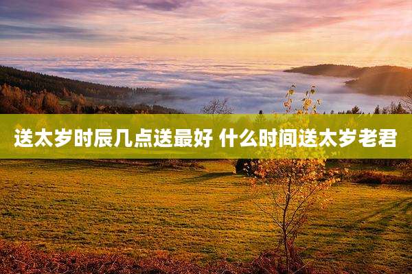 送太岁时辰几点送最好 什么时间送太岁老君