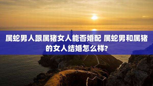 属蛇男人跟属猪女人能否婚配 属蛇男和属猪的女人结婚怎么样?