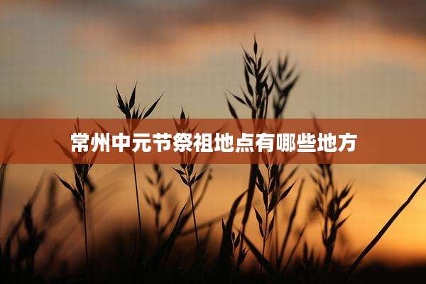 常州中元节祭祖地点有哪些地方