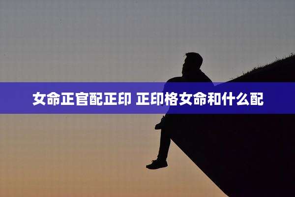 女命正官配正印 正印格女命和什么配