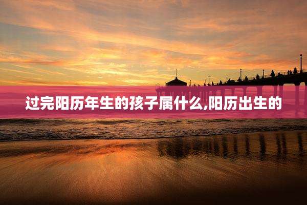过完阳历年生的孩子属什么,阳历出生的