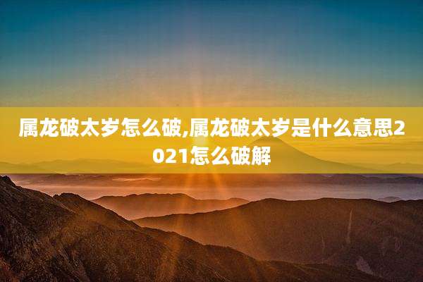 属龙破太岁怎么破,属龙破太岁是什么意思2021怎么破解