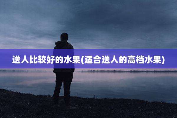 送人比较好的水果(适合送人的高档水果)