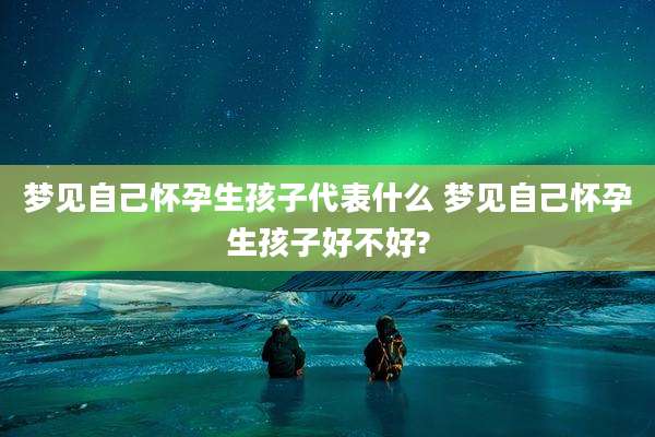 梦见自己怀孕生孩子代表什么 梦见自己怀孕生孩子好不好?