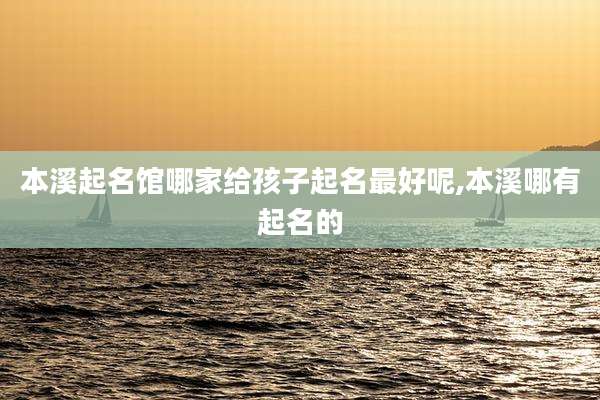 本溪起名馆哪家给孩子起名最好呢,本溪哪有起名的