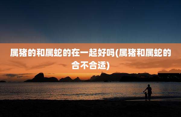 属猪的和属蛇的在一起好吗(属猪和属蛇的合不合适)