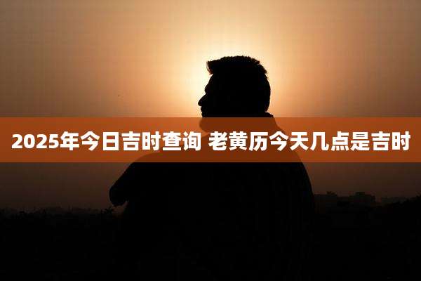 2025年今日吉时查询 老黄历今天几点是吉时