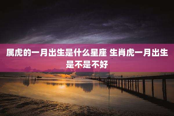 属虎的一月出生是什么星座 生肖虎一月出生是不是不好