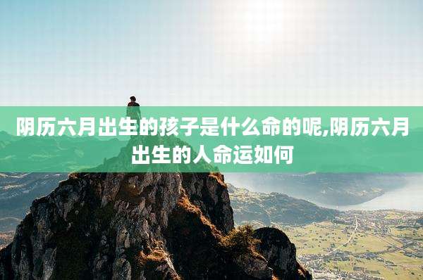 阴历六月出生的孩子是什么命的呢,阴历六月出生的人命运如何