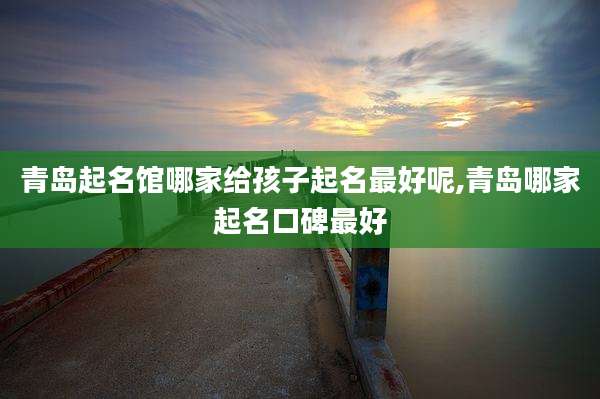 青岛起名馆哪家给孩子起名最好呢,青岛哪家起名口碑最好