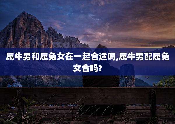 属牛男和属兔女在一起合适吗,属牛男配属兔女合吗?