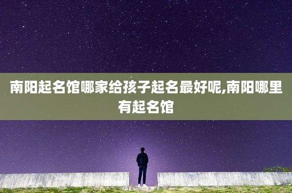 南阳起名馆哪家给孩子起名最好呢,南阳哪里有起名馆