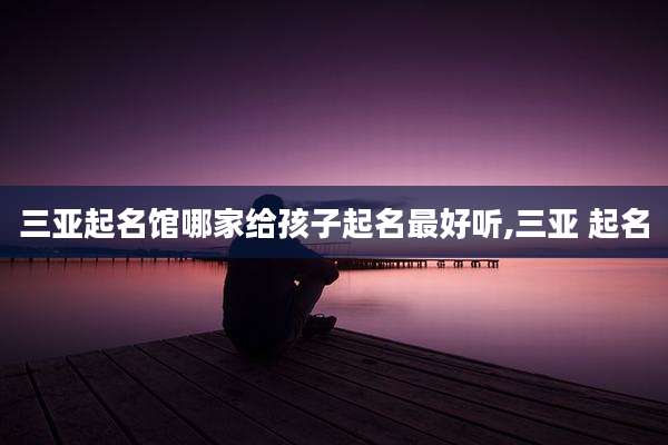 三亚起名馆哪家给孩子起名最好听,三亚 起名
