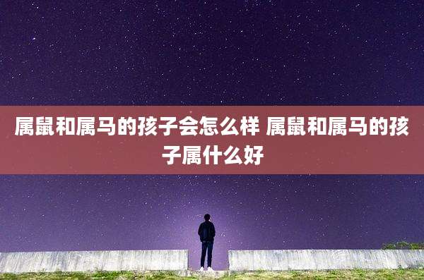 属鼠和属马的孩子会怎么样 属鼠和属马的孩子属什么好