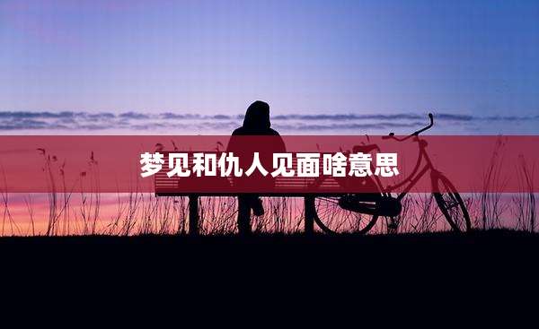 梦见和仇人见面啥意思