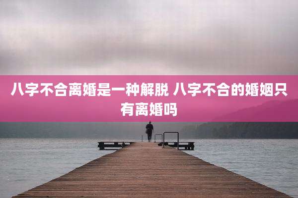 八字不合离婚是一种解脱 八字不合的婚姻只有离婚吗
