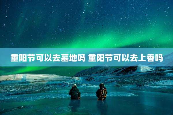 重阳节可以去墓地吗 重阳节可以去上香吗