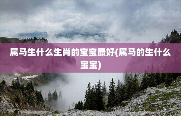 属马生什么生肖的宝宝最好(属马的生什么宝宝)