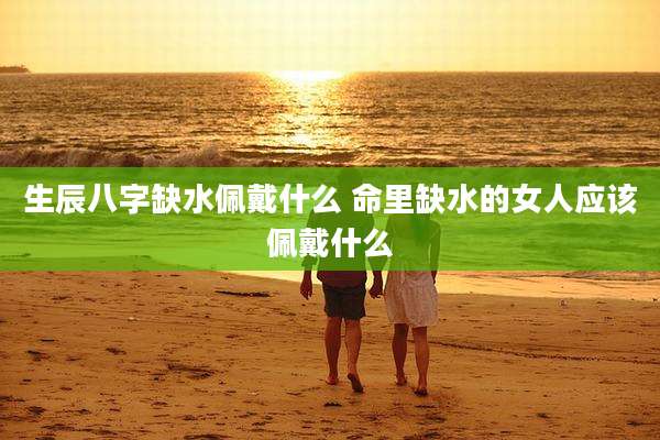 生辰八字缺水佩戴什么 命里缺水的女人应该佩戴什么
