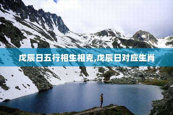 戊辰日五行相生相克,戊辰日对应生肖
