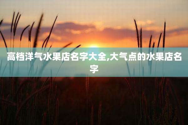 高档洋气水果店名字大全,大气点的水果店名字