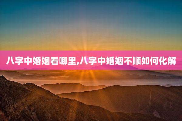 八字中婚姻看哪里,八字中婚姻不顺如何化解