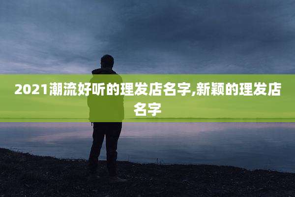 2021潮流好听的理发店名字,新颖的理发店名字