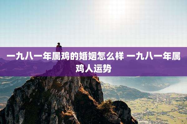 一九八一年属鸡的婚姻怎么样 一九八一年属鸡人运势