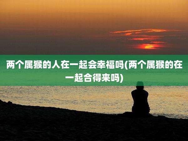 两个属猴的人在一起会幸福吗(两个属猴的在一起合得来吗)