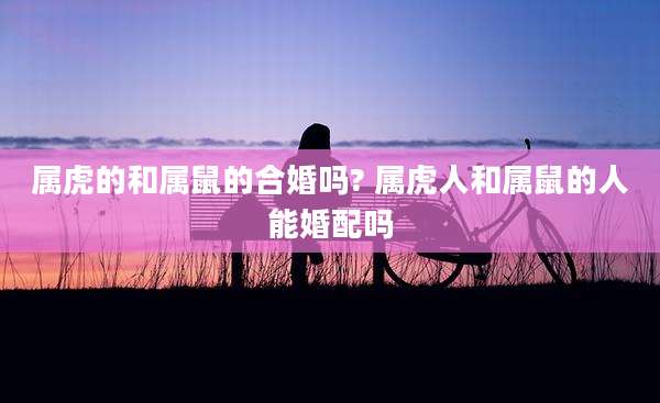 属虎的和属鼠的合婚吗? 属虎人和属鼠的人能婚配吗