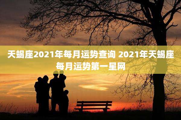 天蝎座2021年每月运势查询 2021年天蝎座每月运势第一星网