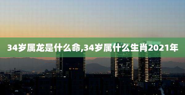 34岁属龙是什么命,34岁属什么生肖2021年
