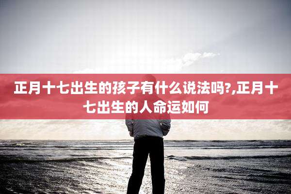 正月十七出生的孩子有什么说法吗?,正月十七出生的人命运如何