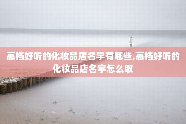 高档好听的化妆品店名字有哪些,高档好听的化妆品店名字怎么取